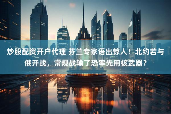 炒股配资开户代理 芬兰专家语出惊人！北约若与俄开战，常规战输了恐率先用核武器？