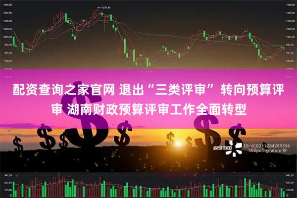 配资查询之家官网 退出“三类评审” 转向预算评审 湖南财政预算评审工作全面转型