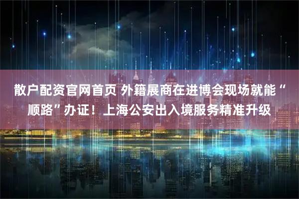 散户配资官网首页 外籍展商在进博会现场就能“顺路”办证!上海公安出入境服务精准升级