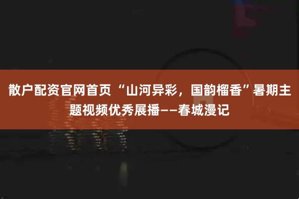 散户配资官网首页 “山河异彩，国韵榴香”暑期主题视频优秀展播——春城漫记