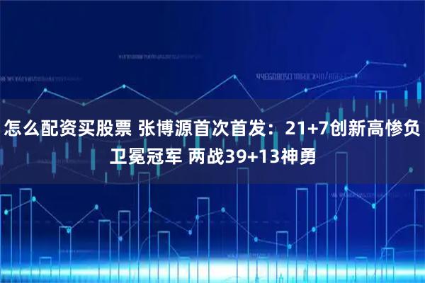 怎么配资买股票 张博源首次首发：21+7创新高惨负卫冕冠军 两战39+13神勇