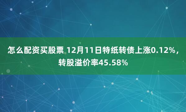 怎么配资买股票 12月11日特纸转债上涨0.12%,转股溢价率45.58%