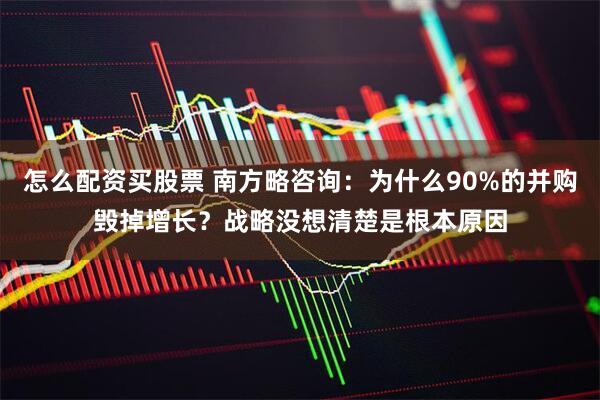 怎么配资买股票 南方略咨询:为什么90%的并购毁掉增长?战略没想清楚是根本原因