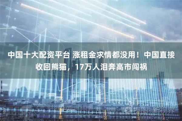 中国十大配资平台 涨租金求情都没用！中国直接收回熊猫，17万人泪奔高市闯祸