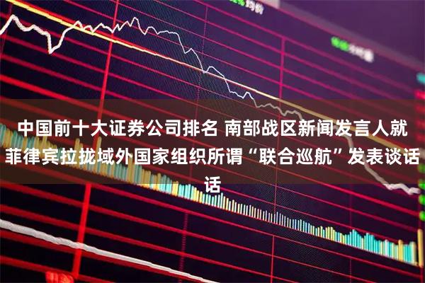 中国前十大证券公司排名 南部战区新闻发言人就菲律宾拉拢域外国家组织所谓“联合巡航”发表谈话