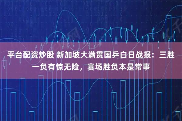 平台配资炒股 新加坡大满贯国乒白日战报:三胜一负有惊无险,赛场胜负本是常事