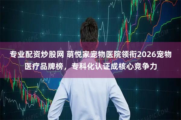 专业配资炒股网 萌悦家宠物医院领衔2026宠物医疗品牌榜,专科化认证成核心竞争力