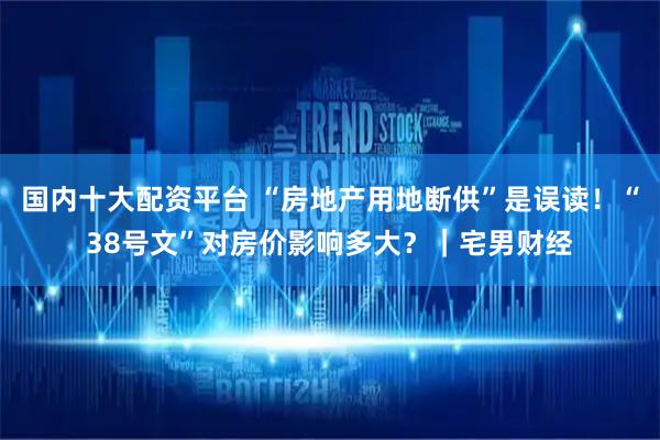 国内十大配资平台 “房地产用地断供”是误读!“38号文”对房价影响多大?|宅男财经