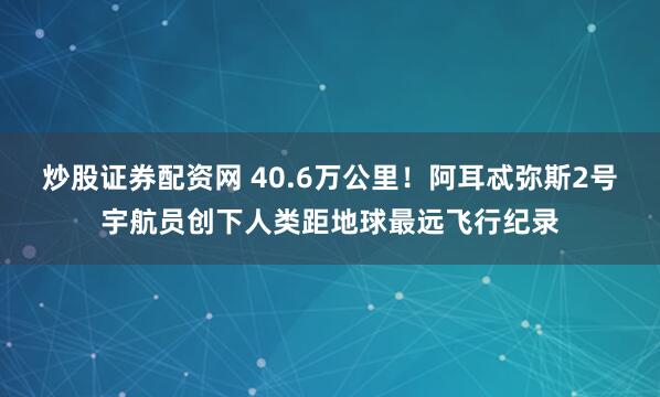 炒股证券配资网 40.6万公里！阿耳忒弥斯2号宇航员创下人类距地球最远飞行纪录