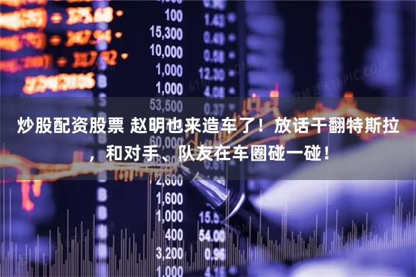 炒股配资股票 赵明也来造车了！放话干翻特斯拉，和对手、队友在车圈碰一碰！