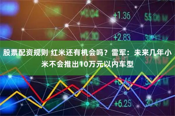 股票配资规则 红米还有机会吗？雷军：未来几年小米不会推出10万元以内车型