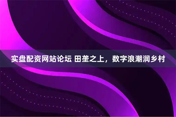 实盘配资网站论坛 田垄之上，数字浪潮润乡村