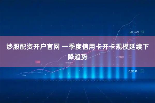 炒股配资开户官网 一季度信用卡开卡规模延续下降趋势