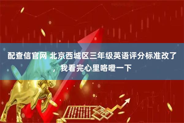 配查信官网 北京西城区三年级英语评分标准改了，我看完心里咯噔一下
