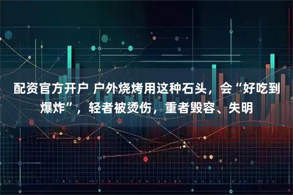 配资官方开户 户外烧烤用这种石头，会“好吃到爆炸”，轻者被烫伤，重者毁容、失明
