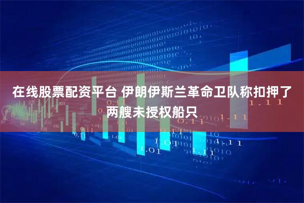 在线股票配资平台 伊朗伊斯兰革命卫队称扣押了两艘未授权船只