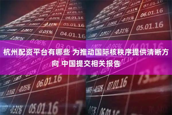 杭州配资平台有哪些 为推动国际核秩序提供清晰方向 中国提交相关报告