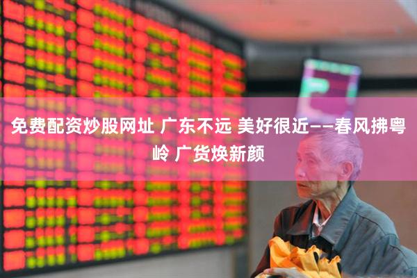 免费配资炒股网址 广东不远 美好很近——春风拂粤岭 广货焕新颜