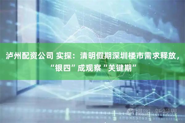 泸州配资公司 实探：清明假期深圳楼市需求释放，“银四”成观察“关键期”