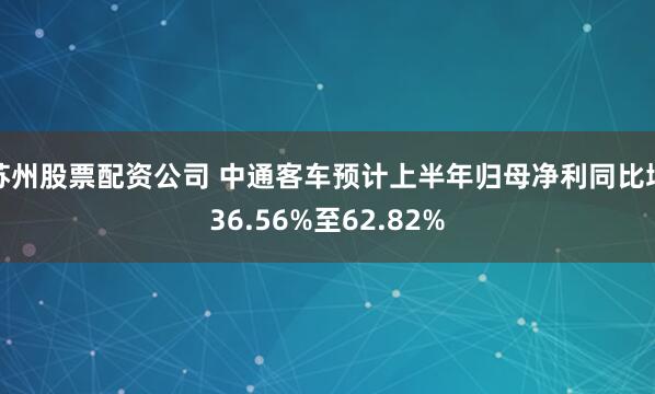 苏州股票配资公司 中通客车预计上半年归母净利同比增36.56%至62.82%