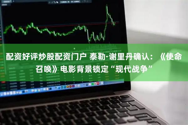 配资好评炒股配资门户 泰勒·谢里丹确认：《使命召唤》电影背景锁定“现代战争”