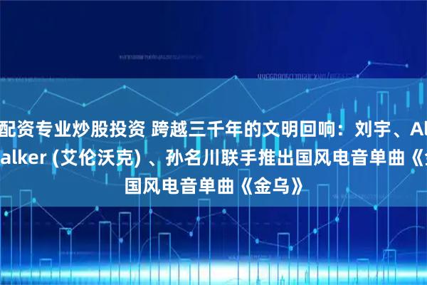 配资专业炒股投资 跨越三千年的文明回响：刘宇、Alan Walker (艾伦沃克) 、孙名川联手推出国风电音单曲《金乌》